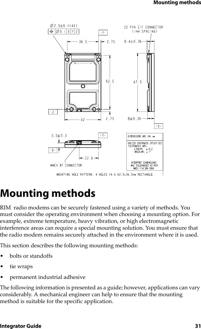 Mounting methodsIntegrator Guide 31Mounting methodsRIM  radio modems can be securely fastened using a variety of methods. You must consider the operating environment when choosing a mounting option. For example, extreme temperature, heavy vibration, or high electromagnetic interference areas can require a special mounting solution. You must ensure that the radio modem remains securely attached in the environment where it is used.This section describes the following mounting methods:• bolts or standoffs• tie wraps• permanent industrial adhesiveThe following information is presented as a guide; however, applications can vary considerably. A mechanical engineer can help to ensure that the mounting method is suitable for the specific application.