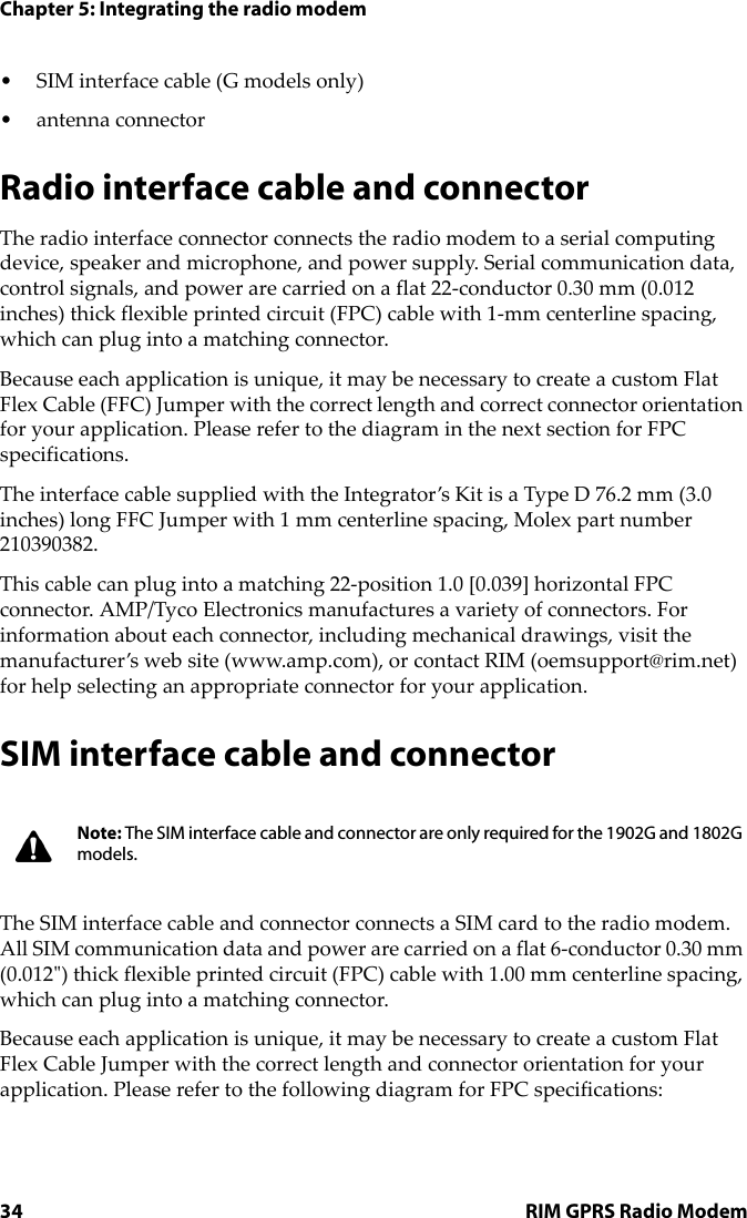Chapter 5: Integrating the radio modem34 RIM GPRS Radio Modem• SIM interface cable (G models only)• antenna connector Radio interface cable and connectorThe radio interface connector connects the radio modem to a serial computing device, speaker and microphone, and power supply. Serial communication data, control signals, and power are carried on a flat 22-conductor 0.30 mm (0.012 inches) thick flexible printed circuit (FPC) cable with 1-mm centerline spacing, which can plug into a matching connector. Because each application is unique, it may be necessary to create a custom Flat Flex Cable (FFC) Jumper with the correct length and correct connector orientation for your application. Please refer to the diagram in the next section for FPC specifications.The interface cable supplied with the Integrator’s Kit is a Type D 76.2 mm (3.0 inches) long FFC Jumper with 1 mm centerline spacing, Molex part number 210390382.This cable can plug into a matching 22-position 1.0 [0.039] horizontal FPC connector. AMP/Tyco Electronics manufactures a variety of connectors. For information about each connector, including mechanical drawings, visit the manufacturer’s web site (www.amp.com), or contact RIM (oemsupport@rim.net) for help selecting an appropriate connector for your application.SIM interface cable and connectorThe SIM interface cable and connector connects a SIM card to the radio modem. All SIM communication data and power are carried on a flat 6-conductor 0.30 mm (0.012&quot;) thick flexible printed circuit (FPC) cable with 1.00 mm centerline spacing, which can plug into a matching connector. Because each application is unique, it may be necessary to create a custom Flat Flex Cable Jumper with the correct length and connector orientation for your application. Please refer to the following diagram for FPC specifications:Note: The SIM interface cable and connector are only required for the 1902G and 1802G models.
