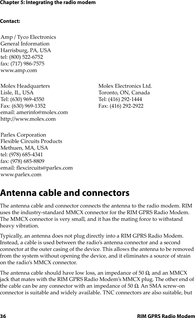 Chapter 5: Integrating the radio modem36 RIM GPRS Radio ModemContact:Antenna cable and connectorsThe antenna cable and connector connects the antenna to the radio modem. RIM uses the industry-standard MMCX connector for the RIM GPRS Radio Modem. The MMCX connector is very small, and it has the mating force to withstand heavy vibration.Typically, an antenna does not plug directly into a RIM GPRS Radio Modem. Instead, a cable is used between the radio’s antenna connector and a second connector at the outer casing of the device. This allows the antenna to be removed from the system without opening the device, and it eliminates a source of strain on the radio’s MMCX connector.The antenna cable should have low loss, an impedance of 50 Ω, and an MMCX jack that mates with the RIM GPRS Radio Modem’s MMCX plug. The other end of the cable can be any connector with an impedance of 50 Ω. An SMA screw-on connector is suitable and widely available. TNC connectors are also suitable, but Amp / Tyco ElectronicsGeneral InformationHarrisburg, PA, USAtel: (800) 522-6752fax: (717) 986-7575www.amp.comMolex HeadquartersLisle, IL, USATel: (630) 969-4550Fax: (630) 969-1352email: amerinfo@molex.comhttp://www.molex.comMolex Electronics Ltd.Toronto, ON, CanadaTel: (416) 292-1444Fax: (416) 292-2922Parlex CorporationFlexible Circuits ProductsMethuen, MA, USAtel: (978) 685-4341fax: (978) 685-8809email: flexcircuits@parlex.comwww.parlex.com