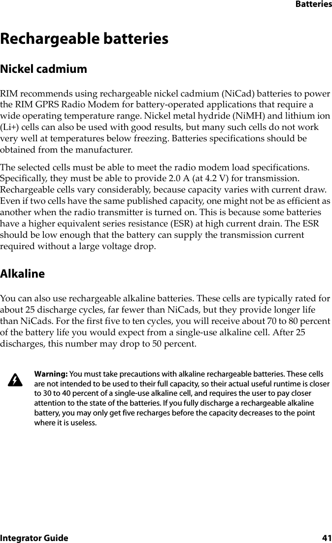 BatteriesIntegrator Guide 41Rechargeable batteriesNickel cadmiumRIM recommends using rechargeable nickel cadmium (NiCad) batteries to power the RIM GPRS Radio Modem for battery-operated applications that require a wide operating temperature range. Nickel metal hydride (NiMH) and lithium ion (Li+) cells can also be used with good results, but many such cells do not work very well at temperatures below freezing. Batteries specifications should be obtained from the manufacturer.The selected cells must be able to meet the radio modem load specifications. Specifically, they must be able to provide 2.0 A (at 4.2 V) for transmission. Rechargeable cells vary considerably, because capacity varies with current draw. Even if two cells have the same published capacity, one might not be as efficient as another when the radio transmitter is turned on. This is because some batteries have a higher equivalent series resistance (ESR) at high current drain. The ESR should be low enough that the battery can supply the transmission current required without a large voltage drop.AlkalineYou can also use rechargeable alkaline batteries. These cells are typically rated for about 25 discharge cycles, far fewer than NiCads, but they provide longer life than NiCads. For the first five to ten cycles, you will receive about 70 to 80 percent of the battery life you would expect from a single-use alkaline cell. After 25 discharges, this number may drop to 50 percent. Warning: You must take precautions with alkaline rechargeable batteries. These cells are not intended to be used to their full capacity, so their actual useful runtime is closer to 30 to 40 percent of a single-use alkaline cell, and requires the user to pay closer attention to the state of the batteries. If you fully discharge a rechargeable alkaline battery, you may only get five recharges before the capacity decreases to the point where it is useless.
