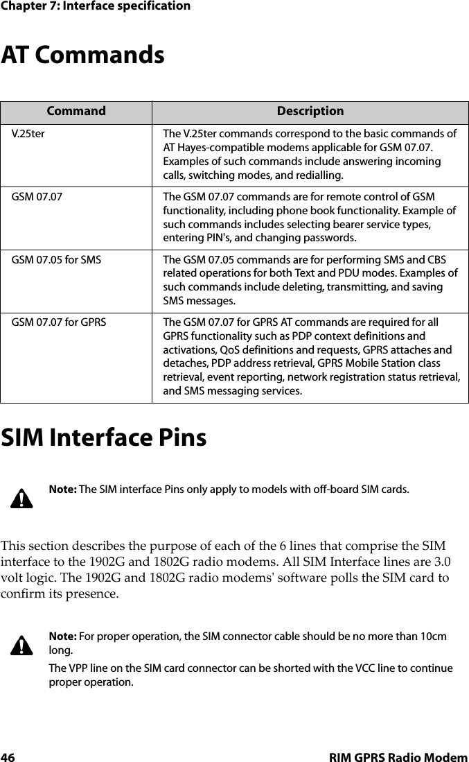 Chapter 7: Interface specification46 RIM GPRS Radio ModemAT CommandsSIM Interface PinsThis section describes the purpose of each of the 6 lines that comprise the SIM interface to the 1902G and 1802G radio modems. All SIM Interface lines are 3.0 volt logic. The 1902G and 1802G radio modems&apos; software polls the SIM card to confirm its presence. Command DescriptionV.25ter The V.25ter commands correspond to the basic commands of AT Hayes-compatible modems applicable for GSM 07.07. Examples of such commands include answering incoming calls, switching modes, and redialling.GSM 07.07 The GSM 07.07 commands are for remote control of GSM functionality, including phone book functionality. Example of such commands includes selecting bearer service types, entering PIN&apos;s, and changing passwords.GSM 07.05 for SMS The GSM 07.05 commands are for performing SMS and CBS related operations for both Text and PDU modes. Examples of such commands include deleting, transmitting, and saving SMS messages.GSM 07.07 for GPRS The GSM 07.07 for GPRS AT commands are required for all GPRS functionality such as PDP context definitions and activations, QoS definitions and requests, GPRS attaches and detaches, PDP address retrieval, GPRS Mobile Station class retrieval, event reporting, network registration status retrieval, and SMS messaging services.Note: The SIM interface Pins only apply to models with off-board SIM cards.Note: For proper operation, the SIM connector cable should be no more than 10cm long.The VPP line on the SIM card connector can be shorted with the VCC line to continue proper operation.