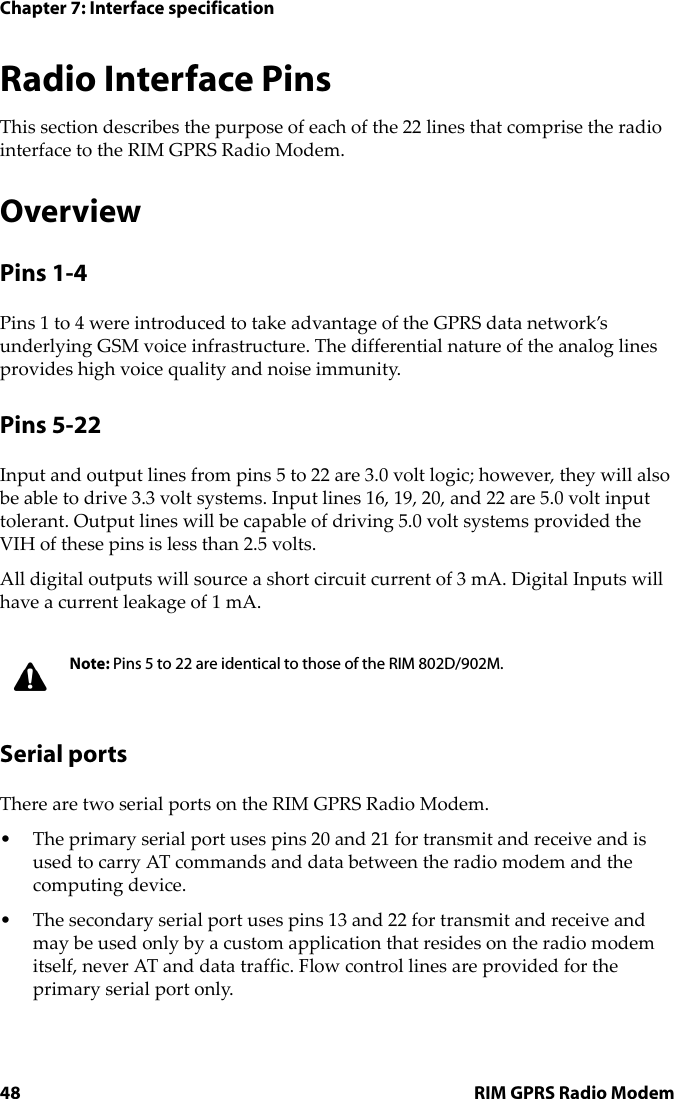 Chapter 7: Interface specification48 RIM GPRS Radio ModemRadio Interface PinsThis section describes the purpose of each of the 22 lines that comprise the radio interface to the RIM GPRS Radio Modem.OverviewPins 1-4Pins 1 to 4 were introduced to take advantage of the GPRS data network’s underlying GSM voice infrastructure. The differential nature of the analog lines provides high voice quality and noise immunity.Pins 5-22Input and output lines from pins 5 to 22 are 3.0 volt logic; however, they will also be able to drive 3.3 volt systems. Input lines 16, 19, 20, and 22 are 5.0 volt input tolerant. Output lines will be capable of driving 5.0 volt systems provided the VIH of these pins is less than 2.5 volts. All digital outputs will source a short circuit current of 3 mA. Digital Inputs will have a current leakage of 1 mA.Serial portsThere are two serial ports on the RIM GPRS Radio Modem. • The primary serial port uses pins 20 and 21 for transmit and receive and is used to carry AT commands and data between the radio modem and the computing device. • The secondary serial port uses pins 13 and 22 for transmit and receive and may be used only by a custom application that resides on the radio modem itself, never AT and data traffic. Flow control lines are provided for the primary serial port only.Note: Pins 5 to 22 are identical to those of the RIM 802D/902M.