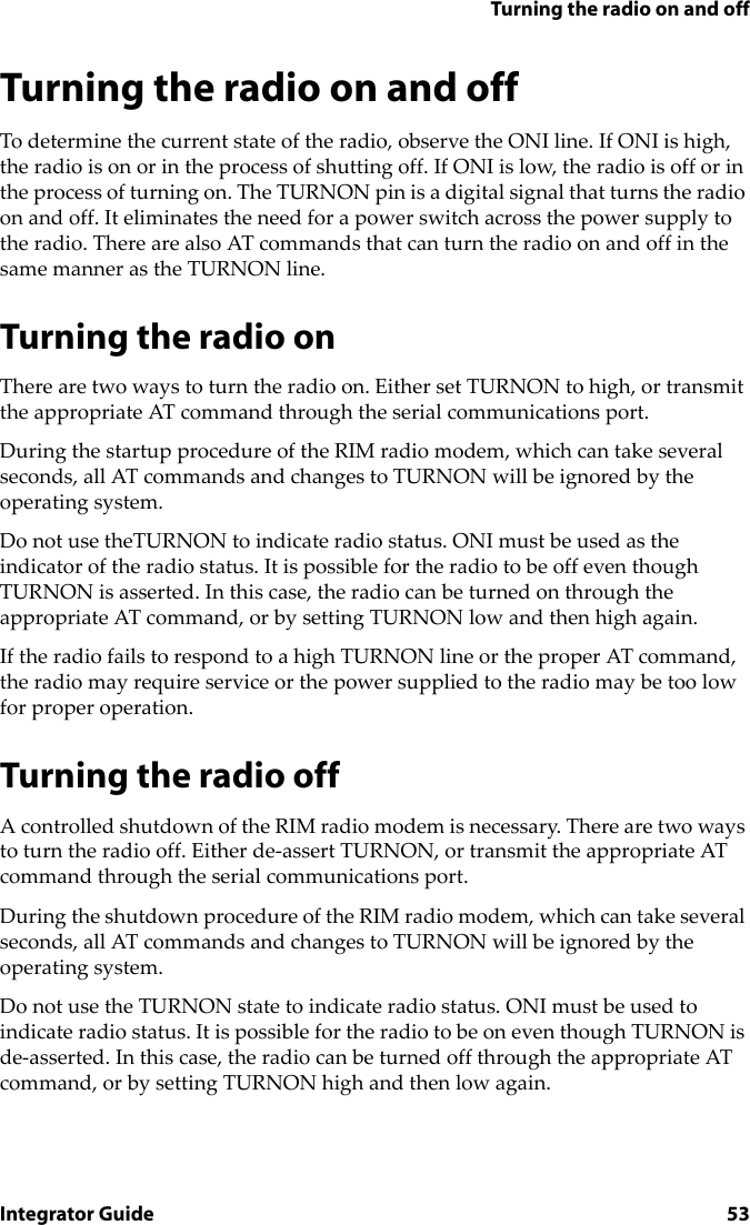 Turning the radio on and offIntegrator Guide 53Turning the radio on and offTo determine the current state of the radio, observe the ONI line. If ONI is high, the radio is on or in the process of shutting off. If ONI is low, the radio is off or in the process of turning on. The TURNON pin is a digital signal that turns the radio on and off. It eliminates the need for a power switch across the power supply to the radio. There are also AT commands that can turn the radio on and off in the same manner as the TURNON line.Turning the radio onThere are two ways to turn the radio on. Either set TURNON to high, or transmit the appropriate AT command through the serial communications port.During the startup procedure of the RIM radio modem, which can take several seconds, all AT commands and changes to TURNON will be ignored by the operating system.Do not use theTURNON to indicate radio status. ONI must be used as the indicator of the radio status. It is possible for the radio to be off even though TURNON is asserted. In this case, the radio can be turned on through the appropriate AT command, or by setting TURNON low and then high again.If the radio fails to respond to a high TURNON line or the proper AT command, the radio may require service or the power supplied to the radio may be too low for proper operation.Turning the radio offA controlled shutdown of the RIM radio modem is necessary. There are two ways to turn the radio off. Either de-assert TURNON, or transmit the appropriate AT command through the serial communications port. During the shutdown procedure of the RIM radio modem, which can take several seconds, all AT commands and changes to TURNON will be ignored by the operating system.Do not use the TURNON state to indicate radio status. ONI must be used to indicate radio status. It is possible for the radio to be on even though TURNON is de-asserted. In this case, the radio can be turned off through the appropriate AT command, or by setting TURNON high and then low again.