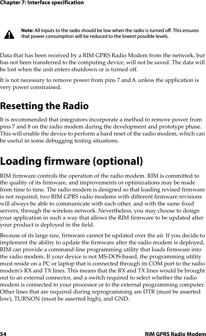 Chapter 7: Interface specification54 RIM GPRS Radio ModemData that has been received by a RIM GPRS Radio Modem from the network, but has not been transferred to the computing device, will not be saved. The data will be lost when the unit enters shutdown or is turned off.It is not necessary to remove power from pins 7 and 8, unless the application is very power constrained.Resetting the RadioIt is recommended that integrators incorporate a method to remove power from pins 7 and 8 on the radio modem during the development and prototype phase. This will enable the device to perform a hard reset of the radio modem, which can be useful in some debugging testing situations.Loading firmware (optional)RIM firmware controls the operation of the radio modem. RIM is committed to the quality of its firmware, and improvements or optimizations may be made from time to time. The radio modem is designed so that loading revised firmware is not required; two RIM GPRS radio modems with different firmware revisions will always be able to communicate with each other, and with the same fixed servers, through the wireless network. Nevertheless, you may choose to design your application in such a way that allows the RIM firmware to be updated after your product is deployed in the field.Because of its large size, firmware cannot be updated over the air. If you decide to implement the ability to update the firmware after the radio modem is deployed, RIM can provide a command-line programming utility that loads firmware into the radio modem. If your device is not MS-DOS-based, the programming utility must reside on a PC or laptop that is connected through its COM port to the radio modem’s RX and TX lines. This means that the RX and TX lines would be brought out to an external connector, and a switch required to select whether the radio modem is connected to your processor or to the external programming computer. Other lines that are required during reprogramming are DTR (must be asserted low), TURNON (must be asserted high), and GND.Note: All inputs to the radio should be low when the radio is turned off. This ensures that power consumption will be reduced to the lowest possible levels.