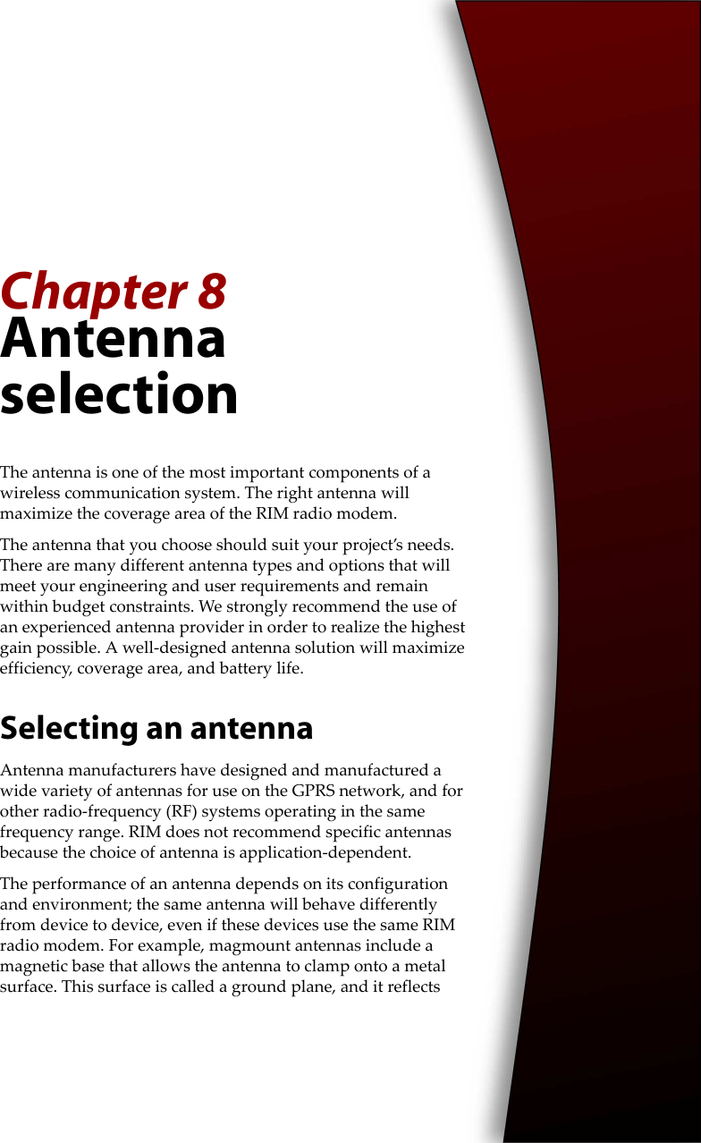 Chapter 8Antenna selectionThe antenna is one of the most important components of a wireless communication system. The right antenna will maximize the coverage area of the RIM radio modem.The antenna that you choose should suit your project’s needs. There are many different antenna types and options that will meet your engineering and user requirements and remain within budget constraints. We strongly recommend the use of an experienced antenna provider in order to realize the highest gain possible. A well-designed antenna solution will maximize efficiency, coverage area, and battery life.Selecting an antennaAntenna manufacturers have designed and manufactured a wide variety of antennas for use on the GPRS network, and for other radio-frequency (RF) systems operating in the same frequency range. RIM does not recommend specific antennas because the choice of antenna is application-dependent.The performance of an antenna depends on its configuration and environment; the same antenna will behave differently from device to device, even if these devices use the same RIM radio modem. For example, magmount antennas include a magnetic base that allows the antenna to clamp onto a metal surface. This surface is called a ground plane, and it reflects 