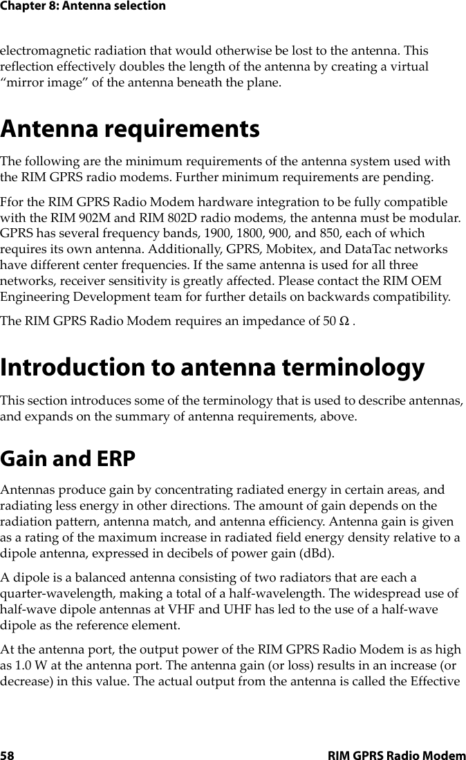 Chapter 8: Antenna selection58 RIM GPRS Radio Modemelectromagnetic radiation that would otherwise be lost to the antenna. This reflection effectively doubles the length of the antenna by creating a virtual “mirror image” of the antenna beneath the plane.Antenna requirementsThe following are the minimum requirements of the antenna system used with the RIM GPRS radio modems. Further minimum requirements are pending.Ffor the RIM GPRS Radio Modem hardware integration to be fully compatible with the RIM 902M and RIM 802D radio modems, the antenna must be modular. GPRS has several frequency bands, 1900, 1800, 900, and 850, each of which requires its own antenna. Additionally, GPRS, Mobitex, and DataTac networks have different center frequencies. If the same antenna is used for all three networks, receiver sensitivity is greatly affected. Please contact the RIM OEM Engineering Development team for further details on backwards compatibility.The RIM GPRS Radio Modem requires an impedance of 50 Ω .Introduction to antenna terminologyThis section introduces some of the terminology that is used to describe antennas, and expands on the summary of antenna requirements, above.Gain and ERPAntennas produce gain by concentrating radiated energy in certain areas, and radiating less energy in other directions. The amount of gain depends on the radiation pattern, antenna match, and antenna efficiency. Antenna gain is given as a rating of the maximum increase in radiated field energy density relative to a dipole antenna, expressed in decibels of power gain (dBd).A dipole is a balanced antenna consisting of two radiators that are each a quarter-wavelength, making a total of a half-wavelength. The widespread use of half-wave dipole antennas at VHF and UHF has led to the use of a half-wave dipole as the reference element.At the antenna port, the output power of the RIM GPRS Radio Modem is as high as 1.0 W at the antenna port. The antenna gain (or loss) results in an increase (or decrease) in this value. The actual output from the antenna is called the Effective 