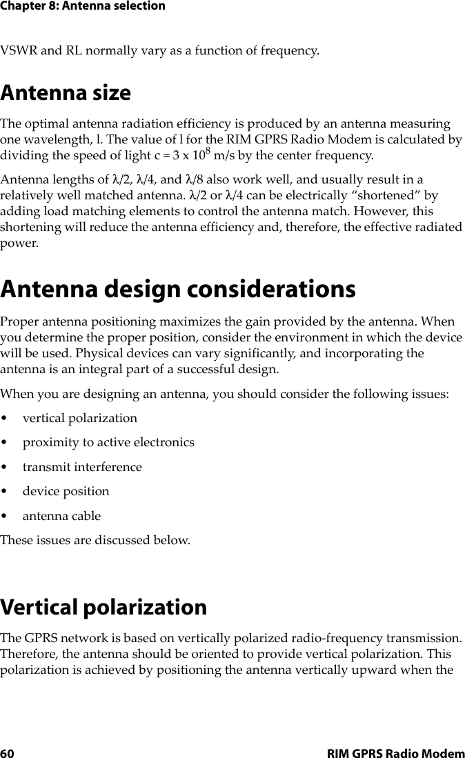 Chapter 8: Antenna selection60 RIM GPRS Radio ModemVSWR and RL normally vary as a function of frequency.Antenna sizeThe optimal antenna radiation efficiency is produced by an antenna measuring one wavelength, l. The value of l for the RIM GPRS Radio Modem is calculated by dividing the speed of light c = 3 x 108 m/s by the center frequency. Antenna lengths of λ/2, λ/4, and λ/8 also work well, and usually result in a relatively well matched antenna. λ/2 or λ/4 can be electrically “shortened” by adding load matching elements to control the antenna match. However, this shortening will reduce the antenna efficiency and, therefore, the effective radiated power.Antenna design considerationsProper antenna positioning maximizes the gain provided by the antenna. When you determine the proper position, consider the environment in which the device will be used. Physical devices can vary significantly, and incorporating the antenna is an integral part of a successful design.When you are designing an antenna, you should consider the following issues:• vertical polarization• proximity to active electronics• transmit interference•device position• antenna cableThese issues are discussed below.Vertical polarizationThe GPRS network is based on vertically polarized radio-frequency transmission. Therefore, the antenna should be oriented to provide vertical polarization. This polarization is achieved by positioning the antenna vertically upward when the 