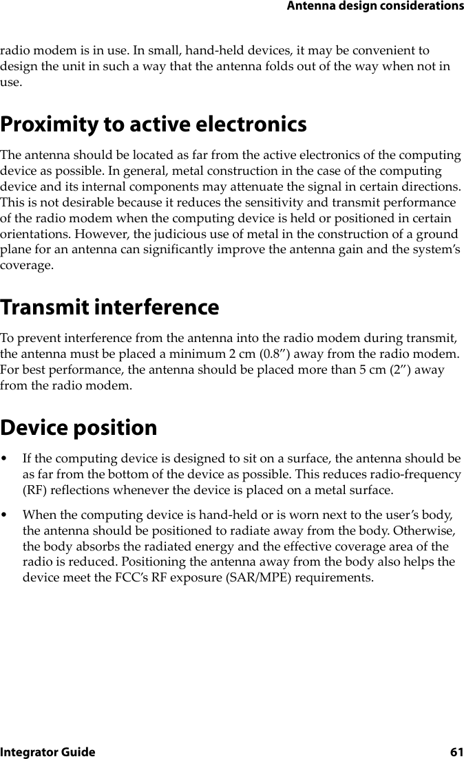 Antenna design considerationsIntegrator Guide 61radio modem is in use. In small, hand-held devices, it may be convenient to design the unit in such a way that the antenna folds out of the way when not in use.Proximity to active electronicsThe antenna should be located as far from the active electronics of the computing device as possible. In general, metal construction in the case of the computing device and its internal components may attenuate the signal in certain directions. This is not desirable because it reduces the sensitivity and transmit performance of the radio modem when the computing device is held or positioned in certain orientations. However, the judicious use of metal in the construction of a ground plane for an antenna can significantly improve the antenna gain and the system’s coverage.Transmit interferenceTo prevent interference from the antenna into the radio modem during transmit, the antenna must be placed a minimum 2 cm (0.8”) away from the radio modem. For best performance, the antenna should be placed more than 5 cm (2”) away from the radio modem.Device position• If the computing device is designed to sit on a surface, the antenna should be as far from the bottom of the device as possible. This reduces radio-frequency (RF) reflections whenever the device is placed on a metal surface.• When the computing device is hand-held or is worn next to the user’s body, the antenna should be positioned to radiate away from the body. Otherwise, the body absorbs the radiated energy and the effective coverage area of the radio is reduced. Positioning the antenna away from the body also helps the device meet the FCC’s RF exposure (SAR/MPE) requirements.