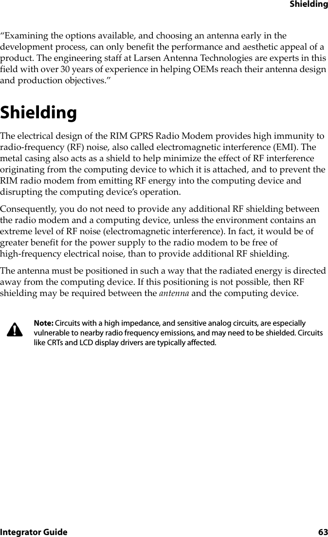 ShieldingIntegrator Guide 63“Examining the options available, and choosing an antenna early in the development process, can only benefit the performance and aesthetic appeal of a product. The engineering staff at Larsen Antenna Technologies are experts in this field with over 30 years of experience in helping OEMs reach their antenna design and production objectives.”ShieldingThe electrical design of the RIM GPRS Radio Modem provides high immunity to radio-frequency (RF) noise, also called electromagnetic interference (EMI). The metal casing also acts as a shield to help minimize the effect of RF interference originating from the computing device to which it is attached, and to prevent the RIM radio modem from emitting RF energy into the computing device and disrupting the computing device’s operation.Consequently, you do not need to provide any additional RF shielding between the radio modem and a computing device, unless the environment contains an extreme level of RF noise (electromagnetic interference). In fact, it would be of greater benefit for the power supply to the radio modem to be free of high-frequency electrical noise, than to provide additional RF shielding.The antenna must be positioned in such a way that the radiated energy is directed away from the computing device. If this positioning is not possible, then RF shielding may be required between the antenna and the computing device.Note: Circuits with a high impedance, and sensitive analog circuits, are especially vulnerable to nearby radio frequency emissions, and may need to be shielded. Circuits like CRTs and LCD display drivers are typically affected.