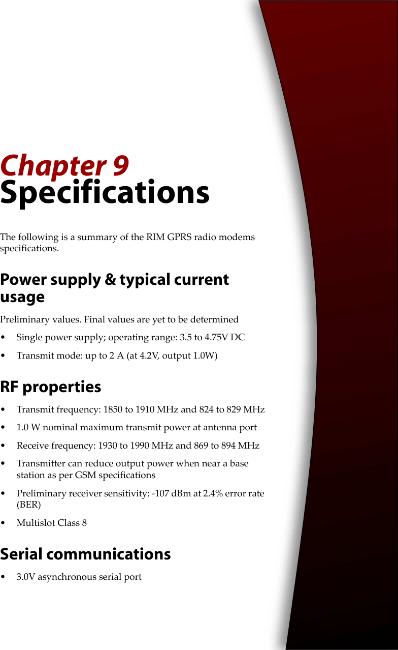Chapter 9SpecificationsThe following is a summary of the RIM GPRS radio modems specifications.Power supply &amp; typical current usagePreliminary values. Final values are yet to be determined• Single power supply; operating range: 3.5 to 4.75V DC• Transmit mode: up to 2 A (at 4.2V, output 1.0W) RF properties• Transmit frequency: 1850 to 1910 MHz and 824 to 829 MHz• 1.0 W nominal maximum transmit power at antenna port• Receive frequency: 1930 to 1990 MHz and 869 to 894 MHz• Transmitter can reduce output power when near a base station as per GSM specifications• Preliminary receiver sensitivity: -107 dBm at 2.4% error rate (BER)• Multislot Class 8Serial communications• 3.0V asynchronous serial port