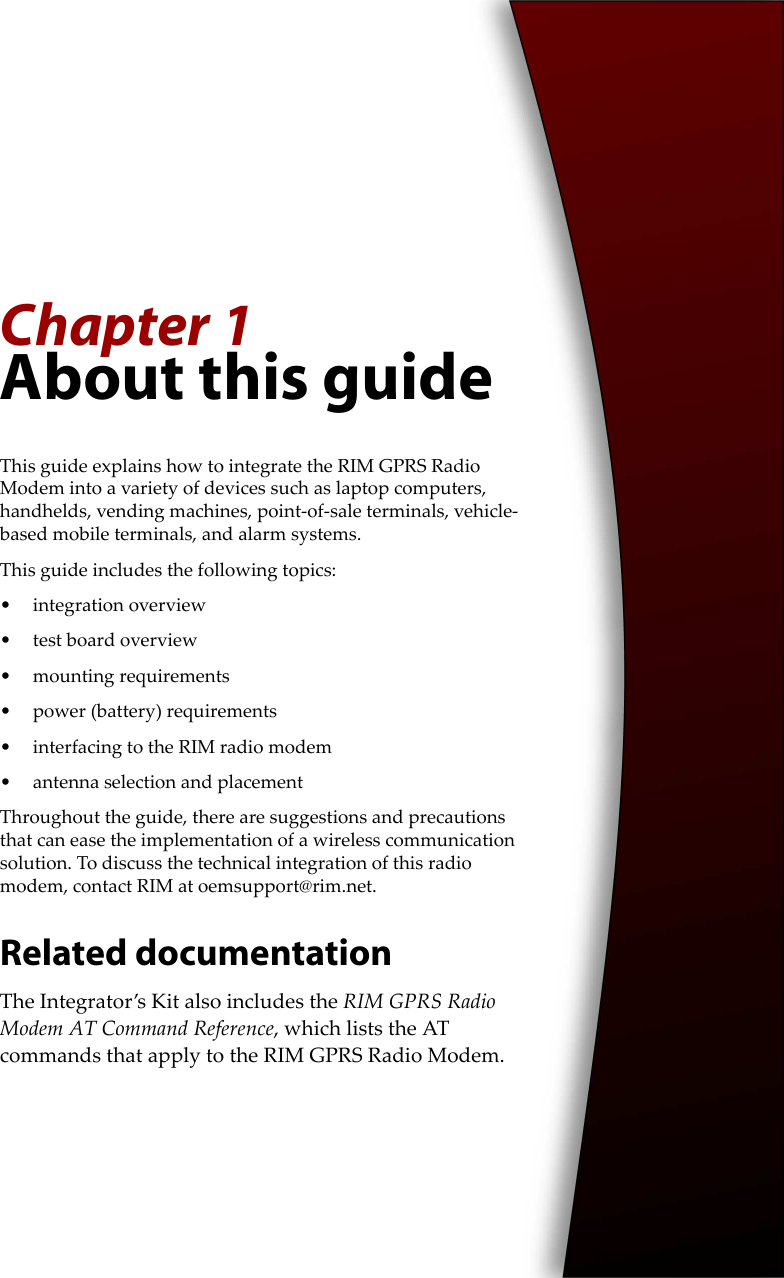 Chapter 1About this guideThis guide explains how to integrate the RIM GPRS Radio Modem into a variety of devices such as laptop computers, handhelds, vending machines, point-of-sale terminals, vehicle-based mobile terminals, and alarm systems.This guide includes the following topics:• integration overview• test board overview• mounting requirements• power (battery) requirements• interfacing to the RIM radio modem• antenna selection and placementThroughout the guide, there are suggestions and precautions that can ease the implementation of a wireless communication solution. To discuss the technical integration of this radio modem, contact RIM at oemsupport@rim.net.Related documentationThe Integrator’s Kit also includes the RIM GPRS Radio Modem AT Command Reference, which lists the AT commands that apply to the RIM GPRS Radio Modem.