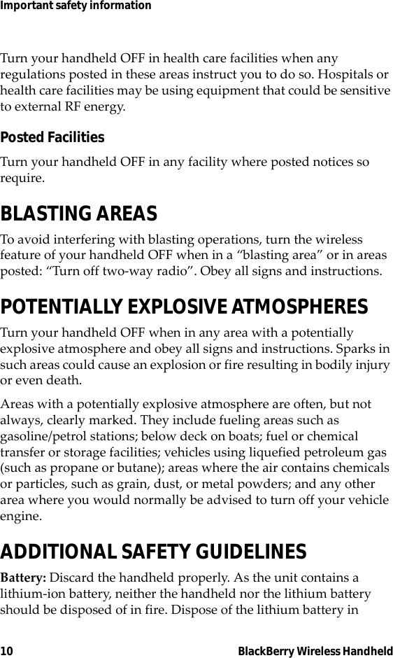 10 BlackBerry Wireless HandheldImportant safety informationTurn your handheld OFF in health care facilities when any regulations posted in these areas instruct you to do so. Hospitals or health care facilities may be using equipment that could be sensitive to external RF energy.Posted FacilitiesTurn your handheld OFF in any facility where posted notices so require.BLASTING AREASTo avoid interfering with blasting operations, turn the wireless feature of your handheld OFF when in a “blasting area” or in areas posted: “Turn off two-way radio”. Obey all signs and instructions.POTENTIALLY EXPLOSIVE ATMOSPHERESTurn your handheld OFF when in any area with a potentially explosive atmosphere and obey all signs and instructions. Sparks in such areas could cause an explosion or fire resulting in bodily injury or even death.Areas with a potentially explosive atmosphere are often, but not always, clearly marked. They include fueling areas such as gasoline/petrol stations; below deck on boats; fuel or chemical transfer or storage facilities; vehicles using liquefied petroleum gas (such as propane or butane); areas where the air contains chemicals or particles, such as grain, dust, or metal powders; and any other area where you would normally be advised to turn off your vehicle engine.ADDITIONAL SAFETY GUIDELINESBattery: Discard the handheld properly. As the unit contains a lithium-ion battery, neither the handheld nor the lithium battery should be disposed of in fire. Dispose of the lithium battery in 