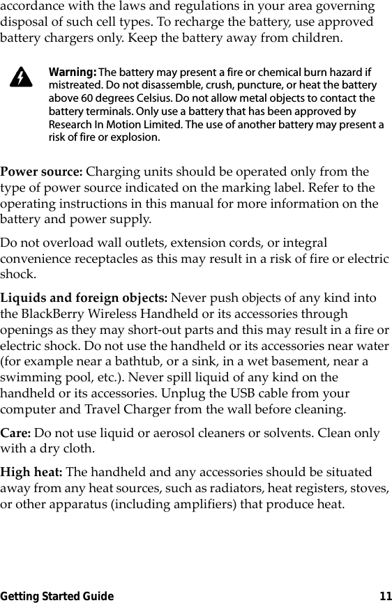 Getting Started Guide 11accordance with the laws and regulations in your area governing disposal of such cell types. To recharge the battery, use approved battery chargers only. Keep the battery away from children. Power source: Charging units should be operated only from the type of power source indicated on the marking label. Refer to the operating instructions in this manual for more information on the battery and power supply.Do not overload wall outlets, extension cords, or integral convenience receptacles as this may result in a risk of fire or electric shock.Liquids and foreign objects: Never push objects of any kind into the BlackBerry Wireless Handheld or its accessories through openings as they may short-out parts and this may result in a fire or electric shock. Do not use the handheld or its accessories near water (for example near a bathtub, or a sink, in a wet basement, near a swimming pool, etc.). Never spill liquid of any kind on the handheld or its accessories. Unplug the USB cable from your computer and Travel Charger from the wall before cleaning.Care: Do not use liquid or aerosol cleaners or solvents. Clean only with a dry cloth.High heat: The handheld and any accessories should be situated away from any heat sources, such as radiators, heat registers, stoves, or other apparatus (including amplifiers) that produce heat.Warning: The battery may present a fire or chemical burn hazard if mistreated. Do not disassemble, crush, puncture, or heat the battery above 60 degrees Celsius. Do not allow metal objects to contact the battery terminals. Only use a battery that has been approved by Research In Motion Limited. The use of another battery may present a risk of fire or explosion.