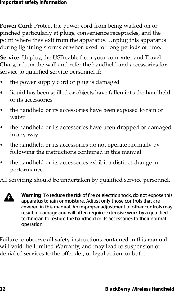 12 BlackBerry Wireless HandheldImportant safety informationPower Cord: Protect the power cord from being walked on or pinched particularly at plugs, convenience receptacles, and the point where they exit from the apparatus. Unplug this apparatus during lightning storms or when used for long periods of time. Service: Unplug the USB cable from your computer and Travel Charger from the wall and refer the handheld and accessories for service to qualified service personnel if: • the power supply cord or plug is damaged• liquid has been spilled or objects have fallen into the handheld or its accessories• the handheld or its accessories have been exposed to rain or water• the handheld or its accessories have been dropped or damaged in any way• the handheld or its accessories do not operate normally by following the instructions contained in this manual• the handheld or its accessories exhibit a distinct change in performance.All servicing should be undertaken by qualified service personnel.Failure to observe all safety instructions contained in this manual will void the Limited Warranty, and may lead to suspension or denial of services to the offender, or legal action, or both.Warning: To reduce the risk of fire or electric shock, do not expose this apparatus to rain or moisture. Adjust only those controls that are covered in this manual. An improper adjustment of other controls may result in damage and will often require extensive work by a qualified technician to restore the handheld or its accessories to their normal operation.