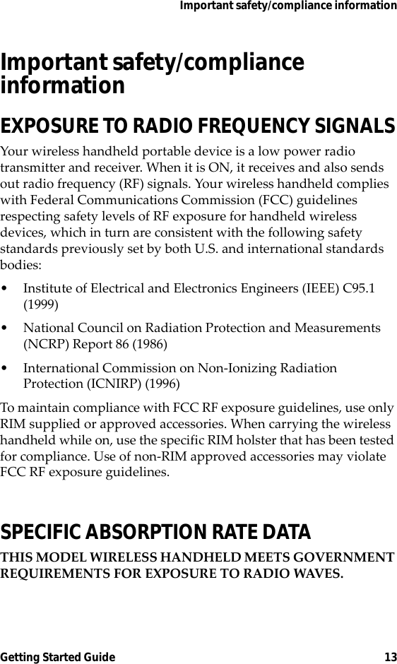 Important safety/compliance informationGetting Started Guide 13Important safety/compliance informationEXPOSURE TO RADIO FREQUENCY SIGNALSYour wireless handheld portable device is a low power radio transmitter and receiver. When it is ON, it receives and also sends out radio frequency (RF) signals. Your wireless handheld complies with Federal Communications Commission (FCC) guidelines respecting safety levels of RF exposure for handheld wireless devices, which in turn are consistent with the following safety standards previously set by both U.S. and international standards bodies:• Institute of Electrical and Electronics Engineers (IEEE) C95.1 (1999)• National Council on Radiation Protection and Measurements (NCRP) Report 86 (1986)• International Commission on Non-Ionizing Radiation Protection (ICNIRP) (1996)To maintain compliance with FCC RF exposure guidelines, use only RIM supplied or approved accessories. When carrying the wireless handheld while on, use the specific RIM holster that has been tested for compliance. Use of non-RIM approved accessories may violate FCC RF exposure guidelines.SPECIFIC ABSORPTION RATE DATATHIS MODEL WIRELESS HANDHELD MEETS GOVERNMENT REQUIREMENTS FOR EXPOSURE TO RADIO WAVES.