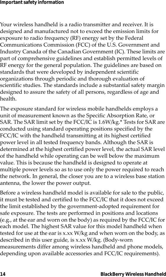 14 BlackBerry Wireless HandheldImportant safety informationYour wireless handheld is a radio transmitter and receiver. It is designed and manufactured not to exceed the emission limits for exposure to radio frequency (RF) energy set by the Federal Communications Commission (FCC) of the U.S. Government and Industry Canada of the Canadian Government (IC). These limits are part of comprehensive guidelines and establish permitted levels of RF energy for the general population. The guidelines are based on standards that were developed by independent scientific organizations through periodic and thorough evaluation of scientific studies. The standards include a substantial safety margin designed to assure the safety of all persons, regardless of age and health.The exposure standard for wireless mobile handhelds employs a unit of measurement known as the Specific Absorption Rate, or SAR. The SAR limit set by the FCC/IC is 1.6W/kg.* Tests for SAR are conducted using standard operating positions specified by the FCC/IC with the handheld transmitting at its highest certified power level in all tested frequency bands. Although the SAR is determined at the highest certified power level, the actual SAR level of the handheld while operating can be well below the maximum value. This is because the handheld is designed to operate at multiple power levels so as to use only the power required to reach the network. In general, the closer you are to a wireless base station antenna, the lower the power output. Before a wireless handheld model is available for sale to the public, it must be tested and certified to the FCC/IC that it does not exceed the limit established by the government-adopted requirement for safe exposure. The tests are performed in positions and locations  (e.g., at the ear and worn on the body) as required by the FCC/IC for each model. The highest SAR value for this model handheld when tested for use at the ear is x.xx W/kg and when worn on the body, as described in this user guide, is x.xx W/kg. (Body-worn measurements differ among wireless handheld and phone models, depending upon available accessories and FCC/IC requirements). 