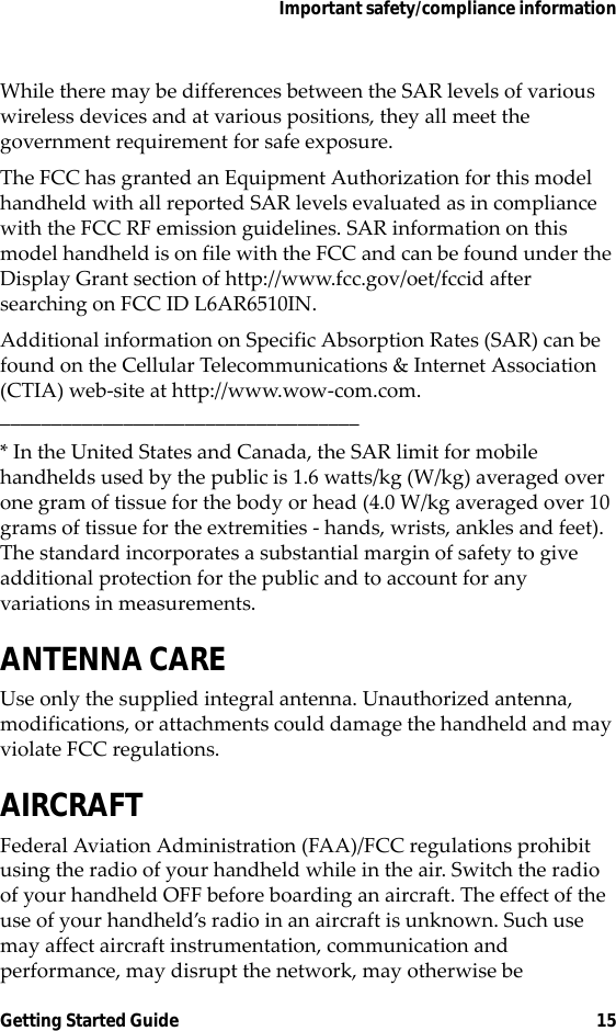 Important safety/compliance informationGetting Started Guide 15While there may be differences between the SAR levels of various wireless devices and at various positions, they all meet the government requirement for safe exposure. The FCC has granted an Equipment Authorization for this model handheld with all reported SAR levels evaluated as in compliance with the FCC RF emission guidelines. SAR information on this model handheld is on file with the FCC and can be found under the Display Grant section of http://www.fcc.gov/oet/fccid after searching on FCC ID L6AR6510IN.Additional information on Specific Absorption Rates (SAR) can be found on the Cellular Telecommunications &amp; Internet Association (CTIA) web-site at http://www.wow-com.com.___________________________________* In the United States and Canada, the SAR limit for mobile handhelds used by the public is 1.6 watts/kg (W/kg) averaged over one gram of tissue for the body or head (4.0 W/kg averaged over 10 grams of tissue for the extremities - hands, wrists, ankles and feet). The standard incorporates a substantial margin of safety to give additional protection for the public and to account for any variations in measurements.ANTENNA CAREUse only the supplied integral antenna. Unauthorized antenna, modifications, or attachments could damage the handheld and may violate FCC regulations.AIRCRAFTFederal Aviation Administration (FAA)/FCC regulations prohibit using the radio of your handheld while in the air. Switch the radio of your handheld OFF before boarding an aircraft. The effect of the use of your handheld’s radio in an aircraft is unknown. Such use may affect aircraft instrumentation, communication and performance, may disrupt the network, may otherwise be 