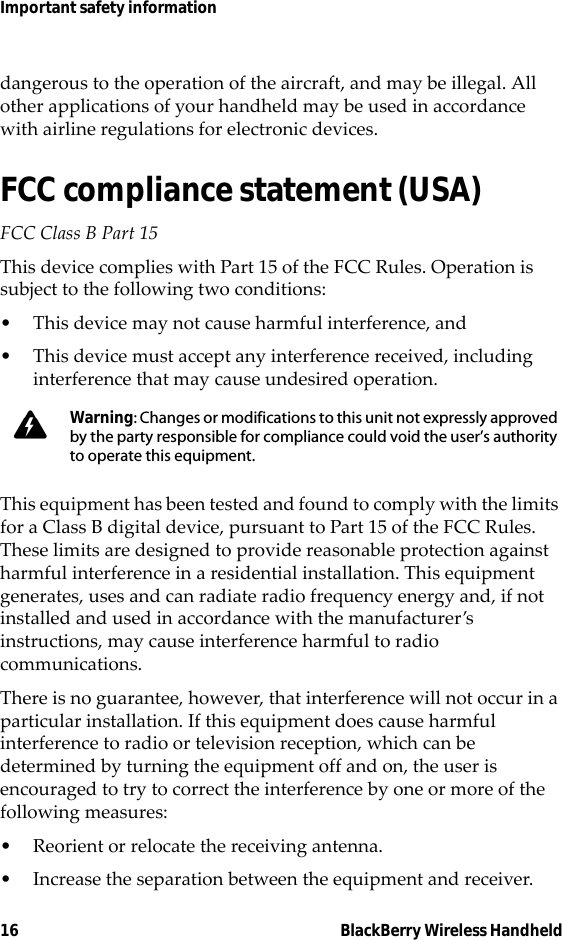 16 BlackBerry Wireless HandheldImportant safety informationdangerous to the operation of the aircraft, and may be illegal. All other applications of your handheld may be used in accordance with airline regulations for electronic devices.FCC compliance statement (USA)FCC Class B Part 15 This device complies with Part 15 of the FCC Rules. Operation is subject to the following two conditions:• This device may not cause harmful interference, and• This device must accept any interference received, including interference that may cause undesired operation.This equipment has been tested and found to comply with the limits for a Class B digital device, pursuant to Part 15 of the FCC Rules. These limits are designed to provide reasonable protection against harmful interference in a residential installation. This equipment generates, uses and can radiate radio frequency energy and, if not installed and used in accordance with the manufacturer’s instructions, may cause interference harmful to radio communications.There is no guarantee, however, that interference will not occur in a particular installation. If this equipment does cause harmful interference to radio or television reception, which can be determined by turning the equipment off and on, the user is encouraged to try to correct the interference by one or more of the following measures:• Reorient or relocate the receiving antenna.• Increase the separation between the equipment and receiver. Warning: Changes or modifications to this unit not expressly approved by the party responsible for compliance could void the user’s authority to operate this equipment.