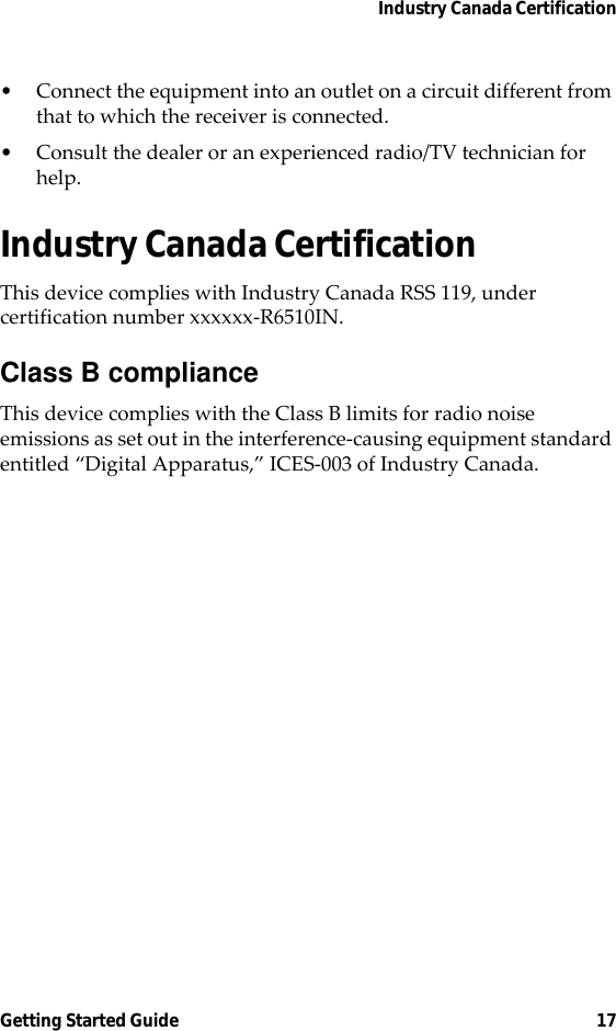 Industry Canada CertificationGetting Started Guide 17• Connect the equipment into an outlet on a circuit different from that to which the receiver is connected.• Consult the dealer or an experienced radio/TV technician for help.Industry Canada CertificationThis device complies with Industry Canada RSS 119, under certification number xxxxxx-R6510IN.Class B complianceThis device complies with the Class B limits for radio noise emissions as set out in the interference-causing equipment standard entitled “Digital Apparatus,” ICES-003 of Industry Canada.