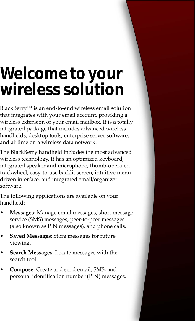 Welcome to your wireless solutionBlackBerry™ is an end-to-end wireless email solution that integrates with your email account, providing a wireless extension of your email mailbox. It is a totally integrated package that includes advanced wireless handhelds, desktop tools, enterprise server software, and airtime on a wireless data network.The BlackBerry handheld includes the most advanced wireless technology. It has an optimized keyboard, integrated speaker and microphone, thumb-operated trackwheel, easy-to-use backlit screen, intuitive menu-driven interface, and integrated email/organizer software.The following applications are available on your handheld:•Messages: Manage email messages, short message service (SMS) messages, peer-to-peer messages (also known as PIN messages), and phone calls.•Saved Messages: Store messages for future viewing.•Search Messages: Locate messages with the search tool.•Compose: Create and send email, SMS, and personal identification number (PIN) messages.