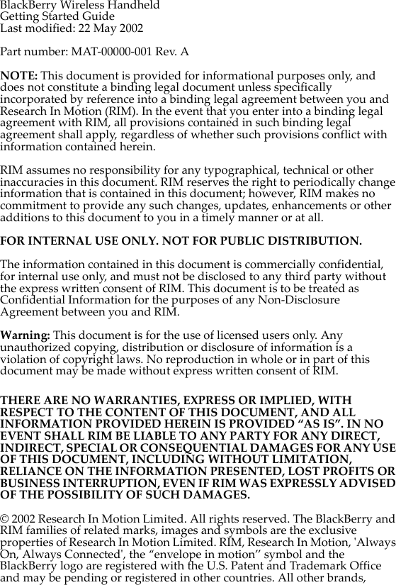 BlackBerry Wireless HandheldGetting Started GuideLast modified: 22 May 2002Part number: MAT-00000-001 Rev. ANOTE: This document is provided for informational purposes only, and does not constitute a binding legal document unless specifically incorporated by reference into a binding legal agreement between you and Research In Motion (RIM). In the event that you enter into a binding legal agreement with RIM, all provisions contained in such binding legal agreement shall apply, regardless of whether such provisions conflict with information contained herein.RIM assumes no responsibility for any typographical, technical or other inaccuracies in this document. RIM reserves the right to periodically change information that is contained in this document; however, RIM makes no commitment to provide any such changes, updates, enhancements or other additions to this document to you in a timely manner or at all. FOR INTERNAL USE ONLY. NOT FOR PUBLIC DISTRIBUTION.The information contained in this document is commercially confidential, for internal use only, and must not be disclosed to any third party without the express written consent of RIM. This document is to be treated as Confidential Information for the purposes of any Non-Disclosure Agreement between you and RIM. Warning: This document is for the use of licensed users only. Any unauthorized copying, distribution or disclosure of information is a violation of copyright laws. No reproduction in whole or in part of this document may be made without express written consent of RIM.THERE ARE NO WARRANTIES, EXPRESS OR IMPLIED, WITH RESPECT TO THE CONTENT OF THIS DOCUMENT, AND ALL INFORMATION PROVIDED HEREIN IS PROVIDED “AS IS”. IN NO EVENT SHALL RIM BE LIABLE TO ANY PARTY FOR ANY DIRECT, INDIRECT, SPECIAL OR CONSEQUENTIAL DAMAGES FOR ANY USE OF THIS DOCUMENT, INCLUDING WITHOUT LIMITATION, RELIANCE ON THE INFORMATION PRESENTED, LOST PROFITS OR BUSINESS INTERRUPTION, EVEN IF RIM WAS EXPRESSLY ADVISED OF THE POSSIBILITY OF SUCH DAMAGES.© 2002 Research In Motion Limited. All rights reserved. The BlackBerry and RIM families of related marks, images and symbols are the exclusive properties of Research In Motion Limited. RIM, Research In Motion, &apos;Always On, Always Connected&apos;, the “envelope in motion” symbol and the BlackBerry logo are registered with the U.S. Patent and Trademark Office and may be pending or registered in other countries. All other brands, 