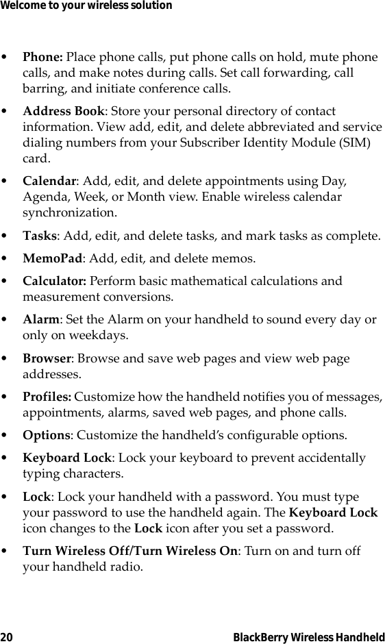 20 BlackBerry Wireless HandheldWelcome to your wireless solution•Phone: Place phone calls, put phone calls on hold, mute phone calls, and make notes during calls. Set call forwarding, call barring, and initiate conference calls.•Address Book: Store your personal directory of contact information. View add, edit, and delete abbreviated and service dialing numbers from your Subscriber Identity Module (SIM) card.•Calendar: Add, edit, and delete appointments using Day, Agenda, Week, or Month view. Enable wireless calendar synchronization.•Tasks: Add, edit, and delete tasks, and mark tasks as complete.•MemoPad: Add, edit, and delete memos.•Calculator: Perform basic mathematical calculations and measurement conversions.•Alarm: Set the Alarm on your handheld to sound every day or only on weekdays.•Browser: Browse and save web pages and view web page addresses.•Profiles: Customize how the handheld notifies you of messages, appointments, alarms, saved web pages, and phone calls.•Options: Customize the handheld’s configurable options.•Keyboard Lock: Lock your keyboard to prevent accidentally typing characters.•Lock: Lock your handheld with a password. You must type your password to use the handheld again. The Keyboard Lock icon changes to the Lock icon after you set a password.•Turn Wireless Off/Turn Wireless On: Turn on and turn off your handheld radio.