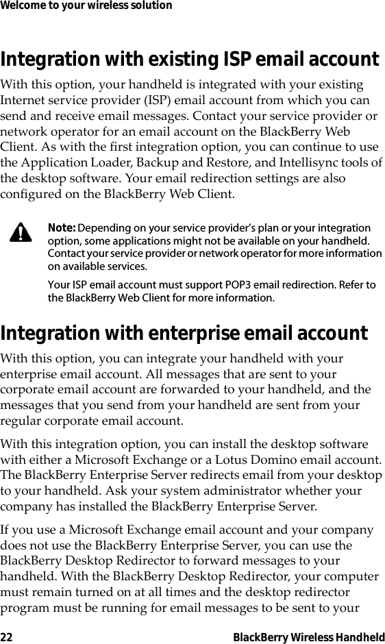 22 BlackBerry Wireless HandheldWelcome to your wireless solutionIntegration with existing ISP email accountWith this option, your handheld is integrated with your existing Internet service provider (ISP) email account from which you can send and receive email messages. Contact your service provider or network operator for an email account on the BlackBerry Web Client. As with the first integration option, you can continue to use the Application Loader, Backup and Restore, and Intellisync tools of the desktop software. Your email redirection settings are also configured on the BlackBerry Web Client.Integration with enterprise email accountWith this option, you can integrate your handheld with your enterprise email account. All messages that are sent to your corporate email account are forwarded to your handheld, and the messages that you send from your handheld are sent from your regular corporate email account.With this integration option, you can install the desktop software with either a Microsoft Exchange or a Lotus Domino email account. The BlackBerry Enterprise Server redirects email from your desktop to your handheld. Ask your system administrator whether your company has installed the BlackBerry Enterprise Server. If you use a Microsoft Exchange email account and your company does not use the BlackBerry Enterprise Server, you can use the BlackBerry Desktop Redirector to forward messages to your handheld. With the BlackBerry Desktop Redirector, your computer must remain turned on at all times and the desktop redirector program must be running for email messages to be sent to your Note: Depending on your service provider’s plan or your integration option, some applications might not be available on your handheld. Contact your service provider or network operator for more information on available services.Your ISP email account must support POP3 email redirection. Refer to the BlackBerry Web Client for more information.