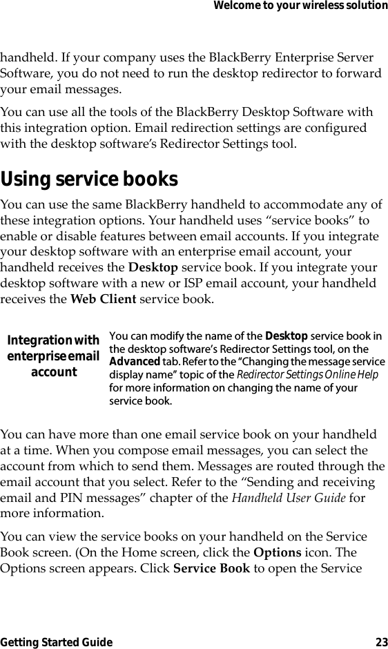 Welcome to your wireless solutionGetting Started Guide 23handheld. If your company uses the BlackBerry Enterprise Server Software, you do not need to run the desktop redirector to forward your email messages.You can use all the tools of the BlackBerry Desktop Software with this integration option. Email redirection settings are configured with the desktop software’s Redirector Settings tool.Using service booksYou can use the same BlackBerry handheld to accommodate any of these integration options. Your handheld uses “service books” to enable or disable features between email accounts. If you integrate your desktop software with an enterprise email account, your handheld receives the Desktop service book. If you integrate your desktop software with a new or ISP email account, your handheld receives the Web Client service book.You can have more than one email service book on your handheld at a time. When you compose email messages, you can select the account from which to send them. Messages are routed through the email account that you select. Refer to the “Sending and receiving email and PIN messages” chapter of the Handheld User Guide for more information.You can view the service books on your handheld on the Service Book screen. (On the Home screen, click the Options icon. The Options screen appears. Click Service Book to open the Service Integration with enterprise email accountYou can modify the name of the Desktop service book in the desktop software’s Redirector Settings tool, on the Advanced tab. Refer to the “Changing the message service display name” topic of the Redirector Settings Online Help for more information on changing the name of your service book.