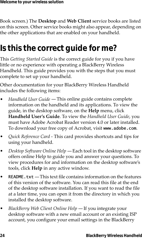 24 BlackBerry Wireless HandheldWelcome to your wireless solutionBook screen.) The Desktop and Web Client service books are listed on this screen. Other service books might also appear, depending on the other applications that are enabled on your handheld.Is this the correct guide for me?This Getting Started Guide is the correct guide for you if you have little or no experience with operating a BlackBerry Wireless Handheld. This guide provides you with the steps that you must complete to set up your handheld.Other documentation for your BlackBerry Wireless Handheld includes the following items:•Handheld User Guide — This online guide contains complete information on the handheld and its applications. To view the guide, in the desktop software, on the Help menu, click Handheld User’s Guide. To view the Handheld User Guide, you must have Adobe Acrobat Reader version 4.0 or later installed. To download your free copy of Acrobat, visit www.adobe.com.•Quick Reference Card - This card provides shortcuts and tips for using your handheld.•Desktop Software Online Help — Each tool in the desktop software offers online Help to guide you and answer your questions. To view procedures for and information on the desktop software’s tools, click Help in any active window.•README.txt — This text file contains information on the features of this version of the software. You can read this file at the end of the desktop software installation. If you want to read the file at a later time, you can open it from the directory in which you installed the desktop software.•BlackBerry Web Client Online Help — If you integrate your desktop software with a new email account or an existing ISP account, you configure your email settings in the BlackBerry 