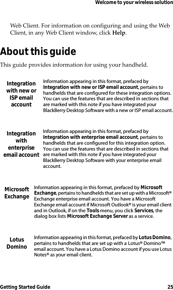 Welcome to your wireless solutionGetting Started Guide 25Web Client. For information on configuring and using the Web Client, in any Web Client window, click Help.About this guideThis guide provides information for using your handheld.Integration with new or ISP email accountInformation appearing in this format, prefaced by Integration with new or ISP email account, pertains to handhelds that are configured for these integration options. You can use the features that are described in sections that are marked with this note if you have integrated your BlackBerry Desktop Software with a new or ISP email account.Integration with enterprise email accountInformation appearing in this format, prefaced by Integration with enterprise email account, pertains to handhelds that are configured for this integration option. You can use the features that are described in sections that are marked with this note if you have integrated your BlackBerry Desktop Software with your enterprise email account.Microsoft ExchangeInformation appearing in this format, prefaced by Microsoft Exchange, pertains to handhelds that are set up with a Microsoft® Exchange enterprise email account. You have a Microsoft Exchange email account if Microsoft Outlook® is your email client and in Outlook, if on the Tools menu, you click Services, the dialog box lists Microsoft Exchange Server as a service.Lotus DominoInformation appearing in this format, prefaced by Lotus Domino, pertains to handhelds that are set up with a Lotus® Domino™ email account. You have a Lotus Domino account if you use Lotus Notes® as your email client.