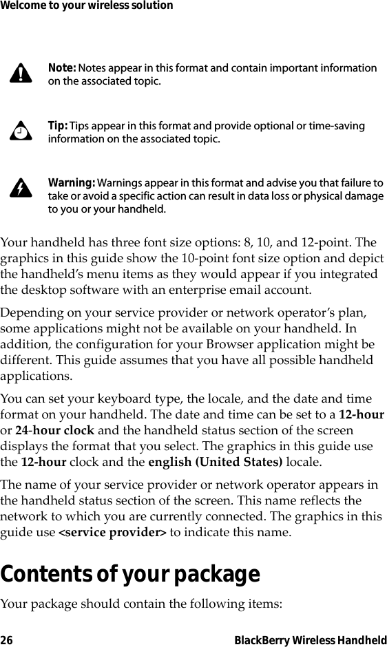 26 BlackBerry Wireless HandheldWelcome to your wireless solutionYour handheld has three font size options: 8, 10, and 12-point. The graphics in this guide show the 10-point font size option and depict the handheld’s menu items as they would appear if you integrated the desktop software with an enterprise email account.Depending on your service provider or network operator’s plan, some applications might not be available on your handheld. In addition, the configuration for your Browser application might be different. This guide assumes that you have all possible handheld applications.You can set your keyboard type, the locale, and the date and time format on your handheld. The date and time can be set to a 12-hour or 24-hour clock and the handheld status section of the screen displays the format that you select. The graphics in this guide use the 12-hour clock and the english (United States) locale.The name of your service provider or network operator appears in the handheld status section of the screen. This name reflects the network to which you are currently connected. The graphics in this guide use &lt;service provider&gt; to indicate this name.Contents of your packageYour package should contain the following items:Note: Notes appear in this format and contain important information on the associated topic.Tip: Tips appear in this format and provide optional or time-saving information on the associated topic.Warning: Warnings appear in this format and advise you that failure to take or avoid a specific action can result in data loss or physical damage to you or your handheld.