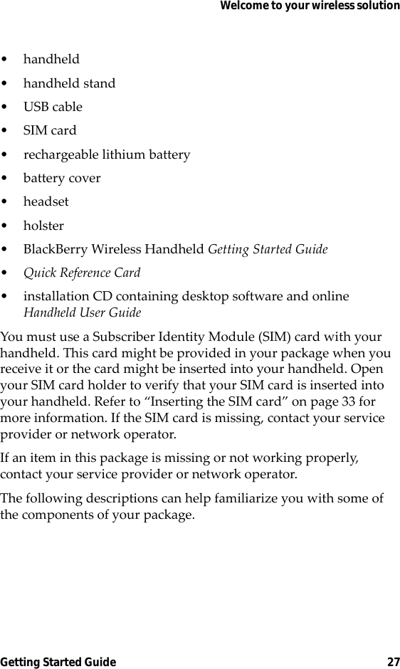 Welcome to your wireless solutionGetting Started Guide 27• handheld• handheld stand•USB cable•SIM card• rechargeable lithium battery• battery cover•headset•holster• BlackBerry Wireless Handheld Getting Started Guide•Quick Reference Card• installation CD containing desktop software and online Handheld User GuideYou must use a Subscriber Identity Module (SIM) card with your handheld. This card might be provided in your package when you receive it or the card might be inserted into your handheld. Open your SIM card holder to verify that your SIM card is inserted into your handheld. Refer to “Inserting the SIM card” on page 33 for more information. If the SIM card is missing, contact your service provider or network operator.If an item in this package is missing or not working properly, contact your service provider or network operator.The following descriptions can help familiarize you with some of the components of your package.