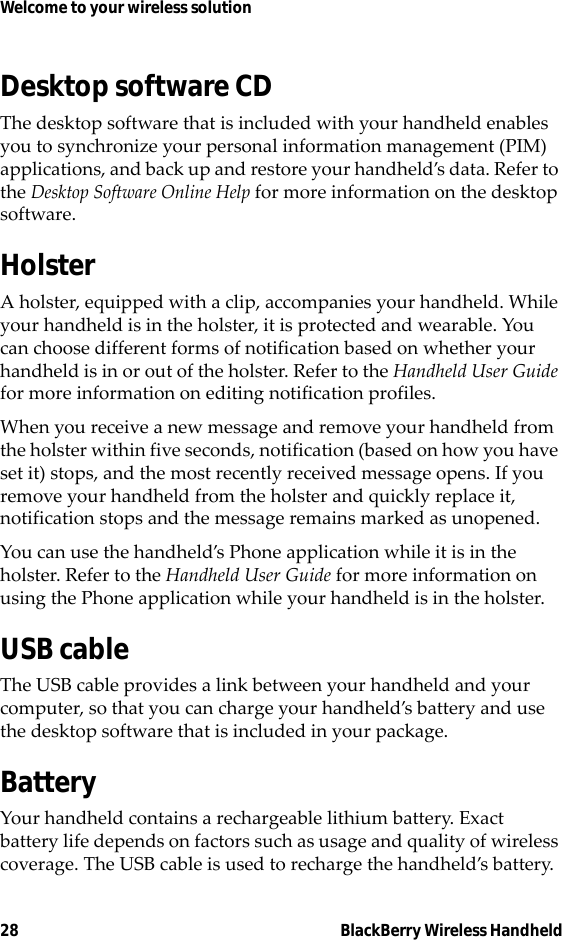 28 BlackBerry Wireless HandheldWelcome to your wireless solutionDesktop software CDThe desktop software that is included with your handheld enables you to synchronize your personal information management (PIM) applications, and back up and restore your handheld’s data. Refer to the Desktop Software Online Help for more information on the desktop software.HolsterA holster, equipped with a clip, accompanies your handheld. While your handheld is in the holster, it is protected and wearable. You can choose different forms of notification based on whether your handheld is in or out of the holster. Refer to the Handheld User Guide for more information on editing notification profiles.When you receive a new message and remove your handheld from the holster within five seconds, notification (based on how you have set it) stops, and the most recently received message opens. If you remove your handheld from the holster and quickly replace it, notification stops and the message remains marked as unopened.You can use the handheld’s Phone application while it is in the holster. Refer to the Handheld User Guide for more information on using the Phone application while your handheld is in the holster.USB cableThe USB cable provides a link between your handheld and your computer, so that you can charge your handheld’s battery and use the desktop software that is included in your package.BatteryYour handheld contains a rechargeable lithium battery. Exact battery life depends on factors such as usage and quality of wireless coverage. The USB cable is used to recharge the handheld’s battery.