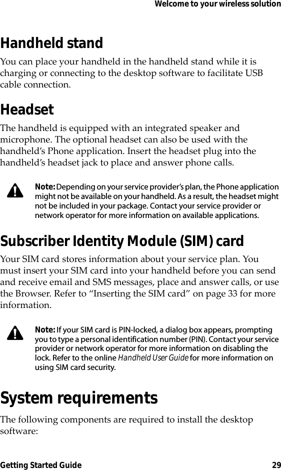 Welcome to your wireless solutionGetting Started Guide 29Handheld standYou can place your handheld in the handheld stand while it is charging or connecting to the desktop software to facilitate USB cable connection.HeadsetThe handheld is equipped with an integrated speaker and microphone. The optional headset can also be used with the handheld’s Phone application. Insert the headset plug into the handheld’s headset jack to place and answer phone calls.Subscriber Identity Module (SIM) cardYour SIM card stores information about your service plan. You must insert your SIM card into your handheld before you can send and receive email and SMS messages, place and answer calls, or use the Browser. Refer to “Inserting the SIM card” on page 33 for more information.System requirementsThe following components are required to install the desktop software:Note: Depending on your service provider’s plan, the Phone application might not be available on your handheld. As a result, the headset might not be included in your package. Contact your service provider or network operator for more information on available applications.Note: If your SIM card is PIN-locked, a dialog box appears, prompting you to type a personal identification number (PIN). Contact your service provider or network operator for more information on disabling the lock. Refer to the online Handheld User Guide for more information on using SIM card security.