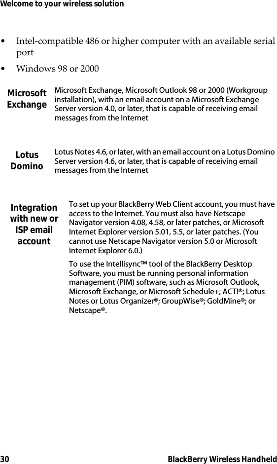 30 BlackBerry Wireless HandheldWelcome to your wireless solution• Intel-compatible 486 or higher computer with an available serial port• Windows 98 or 2000Microsoft ExchangeMicrosoft Exchange, Microsoft Outlook 98 or 2000 (Workgroup installation), with an email account on a Microsoft Exchange Server version 4.0, or later, that is capable of receiving email messages from the InternetLotus DominoLotus Notes 4.6, or later, with an email account on a Lotus Domino Server version 4.6, or later, that is capable of receiving email messages from the InternetIntegration with new or ISP email accountTo set up your BlackBerry Web Client account, you must have access to the Internet. You must also have Netscape Navigator version 4.08, 4.58, or later patches, or Microsoft Internet Explorer version 5.01, 5.5, or later patches. (You cannot use Netscape Navigator version 5.0 or Microsoft Internet Explorer 6.0.)To use the Intellisync™ tool of the BlackBerry Desktop Software, you must be running personal information management (PIM) software, such as Microsoft Outlook, Microsoft Exchange, or Microsoft Schedule+; ACT!®; Lotus Notes or Lotus Organizer®; GroupWise®; GoldMine®; or Netscape®.