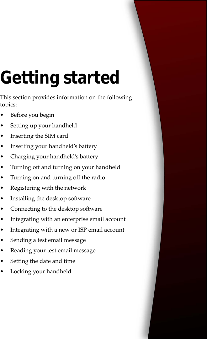 Getting startedThis section provides information on the following topics:• Before you begin• Setting up your handheld• Inserting the SIM card• Inserting your handheld’s battery• Charging your handheld’s battery• Turning off and turning on your handheld• Turning on and turning off the radio• Registering with the network• Installing the desktop software• Connecting to the desktop software• Integrating with an enterprise email account• Integrating with a new or ISP email account• Sending a test email message• Reading your test email message• Setting the date and time• Locking your handheld