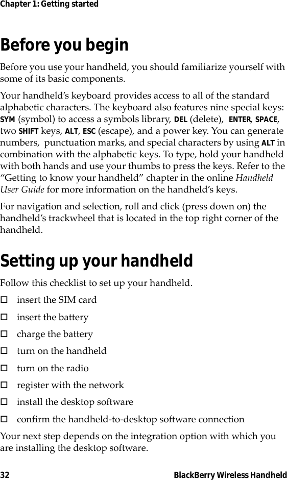 32 BlackBerry Wireless HandheldChapter 1: Getting startedBefore you beginBefore you use your handheld, you should familiarize yourself with some of its basic components.Your handheld’s keyboard provides access to all of the standard alphabetic characters. The keyboard also features nine special keys: SYM (symbol) to access a symbols library, DEL (delete),  ENTER, SPACE, two SHIFT keys, ALT, ESC (escape), and a power key. You can generate numbers,  punctuation marks, and special characters by using ALT in combination with the alphabetic keys. To type, hold your handheld with both hands and use your thumbs to press the keys. Refer to the “Getting to know your handheld” chapter in the online Handheld User Guide for more information on the handheld’s keys.For navigation and selection, roll and click (press down on) the handheld’s trackwheel that is located in the top right corner of the handheld.Setting up your handheldFollow this checklist to set up your handheld.!insert the SIM card!insert the battery!charge the battery!turn on the handheld!turn on the radio!register with the network!install the desktop software!confirm the handheld-to-desktop software connectionYour next step depends on the integration option with which you are installing the desktop software.