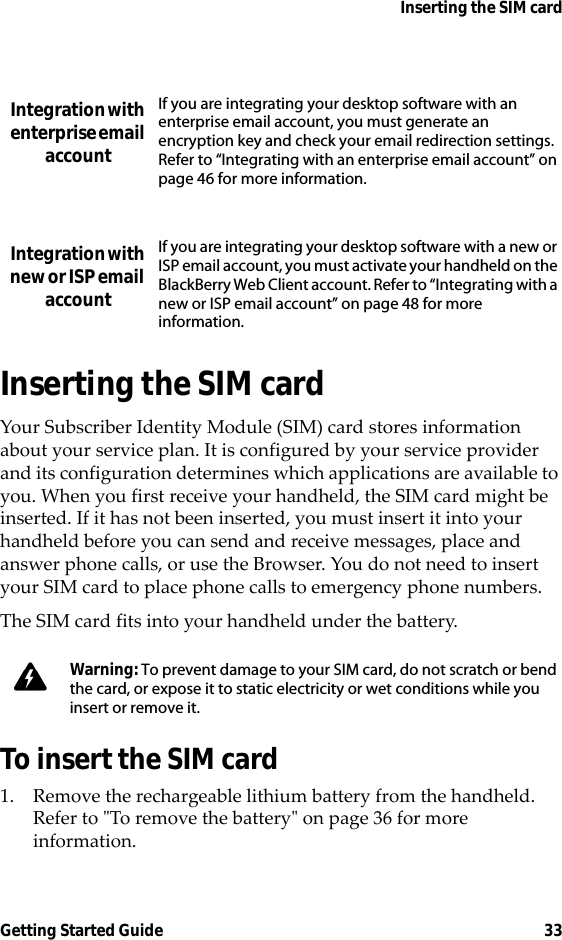 Inserting the SIM cardGetting Started Guide 33Inserting the SIM cardYour Subscriber Identity Module (SIM) card stores information about your service plan. It is configured by your service provider and its configuration determines which applications are available to you. When you first receive your handheld, the SIM card might be inserted. If it has not been inserted, you must insert it into your handheld before you can send and receive messages, place and answer phone calls, or use the Browser. You do not need to insert your SIM card to place phone calls to emergency phone numbers. The SIM card fits into your handheld under the battery.To insert the SIM card1. Remove the rechargeable lithium battery from the handheld. Refer to &quot;To remove the battery&quot; on page 36 for more information.Integration with enterprise email accountIf you are integrating your desktop software with an enterprise email account, you must generate an encryption key and check your email redirection settings. Refer to “Integrating with an enterprise email account” on page 46 for more information.Integration with new or ISP email accountIf you are integrating your desktop software with a new or ISP email account, you must activate your handheld on the BlackBerry Web Client account. Refer to “Integrating with a new or ISP email account” on page 48 for more information.Warning: To prevent damage to your SIM card, do not scratch or bend the card, or expose it to static electricity or wet conditions while you insert or remove it.