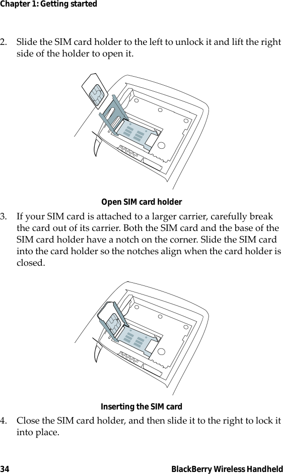 34 BlackBerry Wireless HandheldChapter 1: Getting started2. Slide the SIM card holder to the left to unlock it and lift the right side of the holder to open it.Open SIM card holder3. If your SIM card is attached to a larger carrier, carefully break the card out of its carrier. Both the SIM card and the base of the SIM card holder have a notch on the corner. Slide the SIM card into the card holder so the notches align when the card holder is closed.Inserting the SIM card4. Close the SIM card holder, and then slide it to the right to lock it into place.