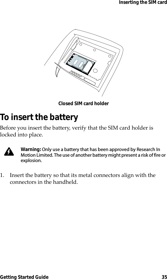 Inserting the SIM cardGetting Started Guide 35Closed SIM card holderTo insert the batteryBefore you insert the battery, verify that the SIM card holder is locked into place.1. Insert the battery so that its metal connectors align with the connectors in the handheld.Warning: Only use a battery that has been approved by Research In Motion Limited. The use of another battery might present a risk of fire or explosion.