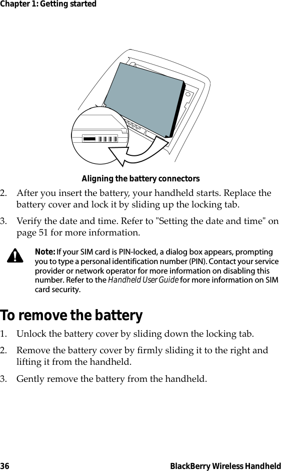 36 BlackBerry Wireless HandheldChapter 1: Getting startedAligning the battery connectors2. After you insert the battery, your handheld starts. Replace the battery cover and lock it by sliding up the locking tab.3. Verify the date and time. Refer to &quot;Setting the date and time&quot; on page 51 for more information.To remove the battery1. Unlock the battery cover by sliding down the locking tab.2. Remove the battery cover by firmly sliding it to the right and lifting it from the handheld.3. Gently remove the battery from the handheld.Note: If your SIM card is PIN-locked, a dialog box appears, prompting you to type a personal identification number (PIN). Contact your service provider or network operator for more information on disabling this number. Refer to the Handheld User Guide for more information on SIM card security.