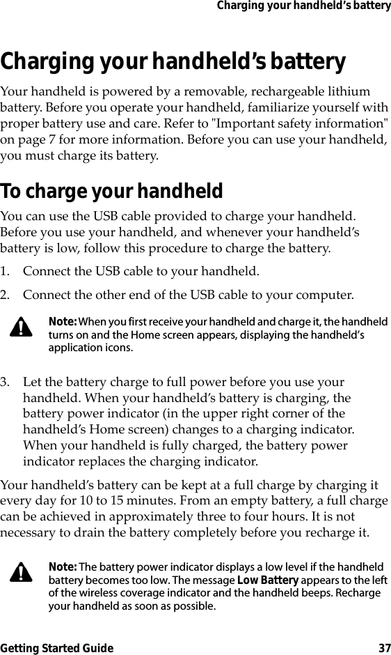 Charging your handheld’s batteryGetting Started Guide 37Charging your handheld’s batteryYour handheld is powered by a removable, rechargeable lithium battery. Before you operate your handheld, familiarize yourself with proper battery use and care. Refer to &quot;Important safety information&quot; on page 7 for more information. Before you can use your handheld, you must charge its battery.To charge your handheldYou can use the USB cable provided to charge your handheld. Before you use your handheld, and whenever your handheld’s battery is low, follow this procedure to charge the battery.1. Connect the USB cable to your handheld.2. Connect the other end of the USB cable to your computer.3. Let the battery charge to full power before you use your handheld. When your handheld’s battery is charging, the battery power indicator (in the upper right corner of the handheld’s Home screen) changes to a charging indicator. When your handheld is fully charged, the battery power indicator replaces the charging indicator.Your handheld’s battery can be kept at a full charge by charging it every day for 10 to 15 minutes. From an empty battery, a full charge can be achieved in approximately three to four hours. It is not necessary to drain the battery completely before you recharge it.Note: When you first receive your handheld and charge it, the handheld turns on and the Home screen appears, displaying the handheld’s application icons.Note: The battery power indicator displays a low level if the handheld battery becomes too low. The message Low Battery appears to the left of the wireless coverage indicator and the handheld beeps. Recharge your handheld as soon as possible.