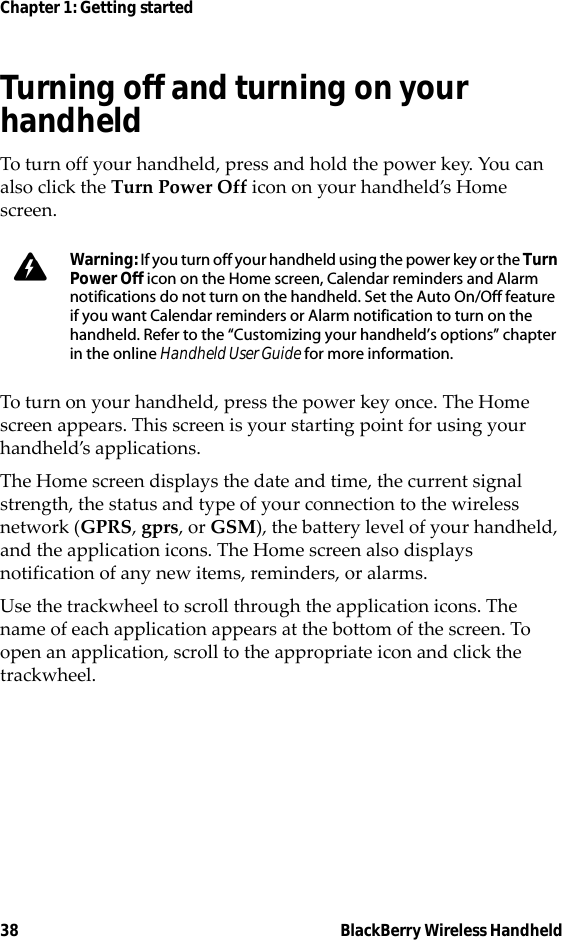 38 BlackBerry Wireless HandheldChapter 1: Getting startedTurning off and turning on your handheldTo turn off your handheld, press and hold the power key. You can also click the Turn Power Off icon on your handheld’s Home screen.To turn on your handheld, press the power key once. The Home screen appears. This screen is your starting point for using your handheld’s applications.The Home screen displays the date and time, the current signal strength, the status and type of your connection to the wireless network (GPRS, gprs, or GSM), the battery level of your handheld, and the application icons. The Home screen also displays notification of any new items, reminders, or alarms.Use the trackwheel to scroll through the application icons. The name of each application appears at the bottom of the screen. To open an application, scroll to the appropriate icon and click the trackwheel.Warning: If you turn off your handheld using the power key or the Turn Power Off icon on the Home screen, Calendar reminders and Alarm notifications do not turn on the handheld. Set the Auto On/Off feature if you want Calendar reminders or Alarm notification to turn on the handheld. Refer to the “Customizing your handheld’s options” chapter in the online Handheld User Guide for more information.