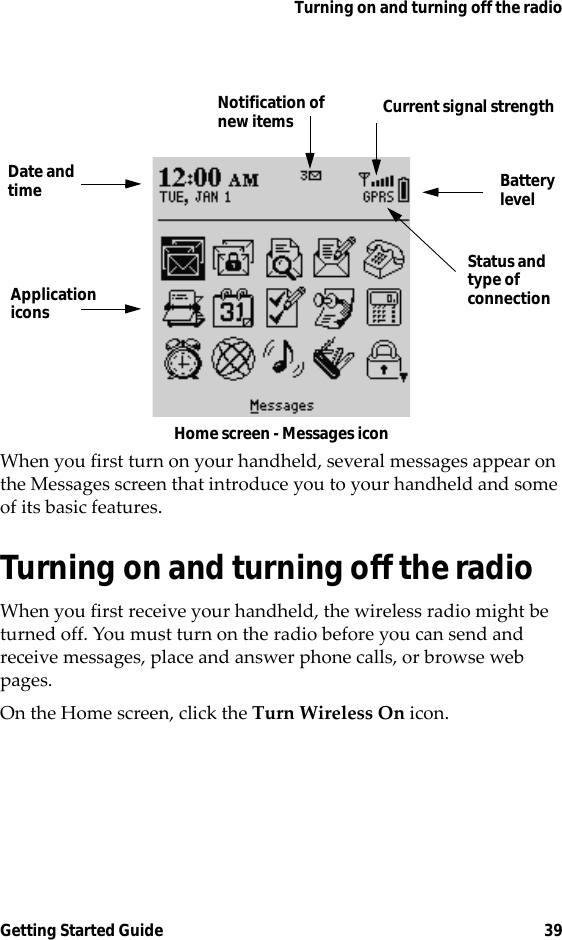 Turning on and turning off the radioGetting Started Guide 39Home screen - Messages iconWhen you first turn on your handheld, several messages appear on the Messages screen that introduce you to your handheld and some of its basic features.Turning on and turning off the radioWhen you first receive your handheld, the wireless radio might be turned off. You must turn on the radio before you can send and receive messages, place and answer phone calls, or browse web pages.On the Home screen, click the Turn Wireless On icon.Current signal strengthNotification ofnew itemsDate andtime BatterylevelApplicationiconsStatus andtype ofconnection