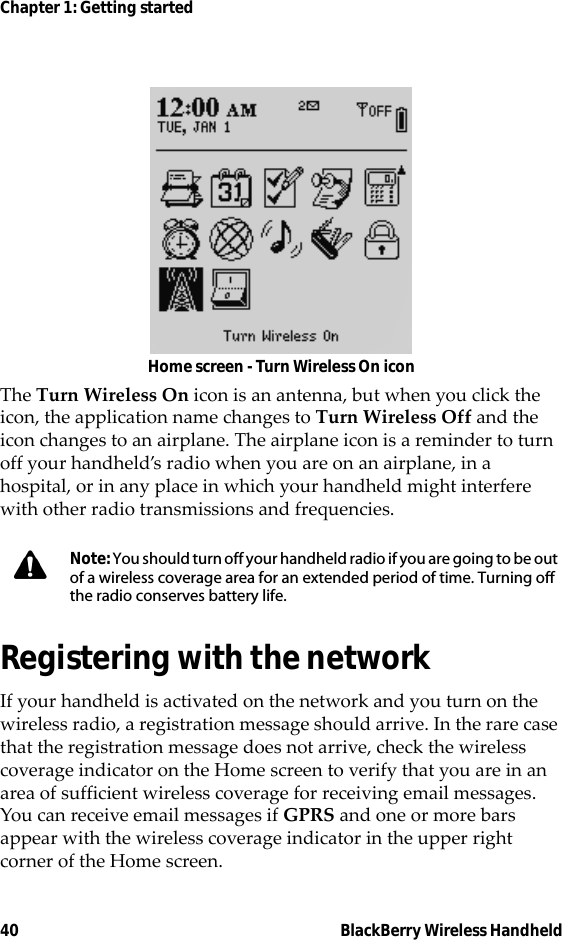 40 BlackBerry Wireless HandheldChapter 1: Getting startedHome screen - Turn Wireless On iconThe Turn Wireless On icon is an antenna, but when you click the icon, the application name changes to Turn Wireless Off and the icon changes to an airplane. The airplane icon is a reminder to turn off your handheld’s radio when you are on an airplane, in a hospital, or in any place in which your handheld might interfere with other radio transmissions and frequencies.Registering with the networkIf your handheld is activated on the network and you turn on the wireless radio, a registration message should arrive. In the rare case that the registration message does not arrive, check the wireless coverage indicator on the Home screen to verify that you are in an area of sufficient wireless coverage for receiving email messages. You can receive email messages if GPRS and one or more bars appear with the wireless coverage indicator in the upper right corner of the Home screen.Note: You should turn off your handheld radio if you are going to be out of a wireless coverage area for an extended period of time. Turning off the radio conserves battery life.