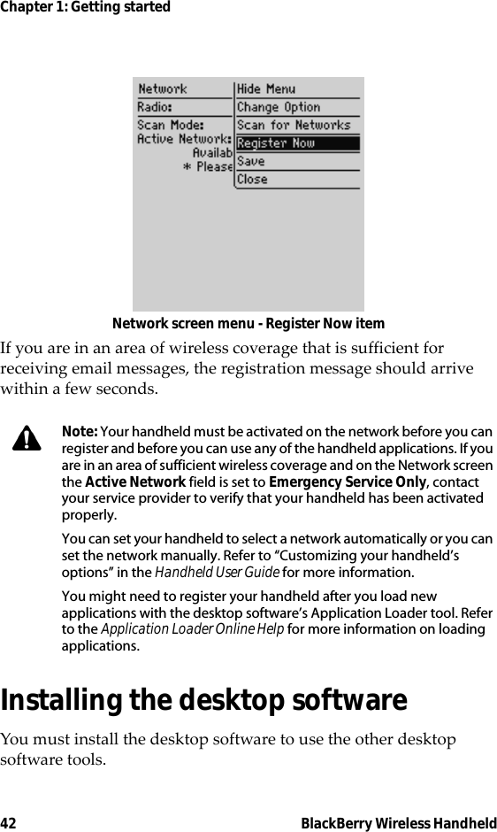 42 BlackBerry Wireless HandheldChapter 1: Getting startedNetwork screen menu - Register Now itemIf you are in an area of wireless coverage that is sufficient for receiving email messages, the registration message should arrive within a few seconds.Installing the desktop softwareYou must install the desktop software to use the other desktop software tools.Note: Your handheld must be activated on the network before you can register and before you can use any of the handheld applications. If you are in an area of sufficient wireless coverage and on the Network screen the Active Network field is set to Emergency Service Only, contact your service provider to verify that your handheld has been activated properly.You can set your handheld to select a network automatically or you can set the network manually. Refer to “Customizing your handheld’s options” in the Handheld User Guide for more information.You might need to register your handheld after you load new applications with the desktop software’s Application Loader tool. Refer to the Application Loader Online Help for more information on loading applications.