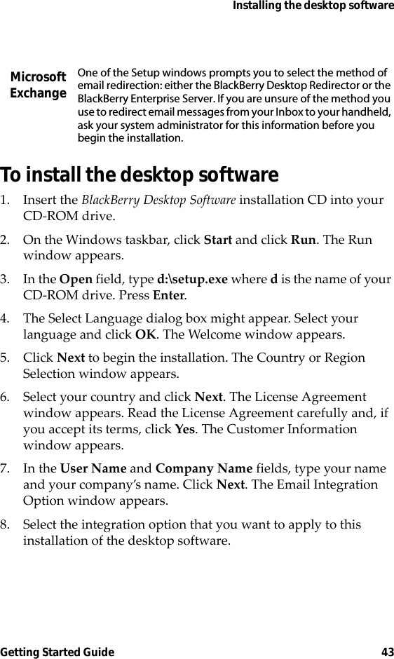 Installing the desktop softwareGetting Started Guide 43To install the desktop software1. Insert the BlackBerry Desktop Software installation CD into your CD-ROM drive.2. On the Windows taskbar, click Start and click Run. The Run window appears. 3. In the Open field, type d:\setup.exe where d is the name of your CD-ROM drive. Press Enter.4. The Select Language dialog box might appear. Select your language and click OK. The Welcome window appears.5. Click Next to begin the installation. The Country or Region Selection window appears.6. Select your country and click Next. The License Agreement window appears. Read the License Agreement carefully and, if you accept its terms, click Yes. The Customer Information window appears.7. In the User Name and Company Name fields, type your name and your company’s name. Click Next. The Email Integration Option window appears.8. Select the integration option that you want to apply to this installation of the desktop software.Microsoft ExchangeOne of the Setup windows prompts you to select the method of email redirection: either the BlackBerry Desktop Redirector or the BlackBerry Enterprise Server. If you are unsure of the method you use to redirect email messages from your Inbox to your handheld, ask your system administrator for this information before you begin the installation.