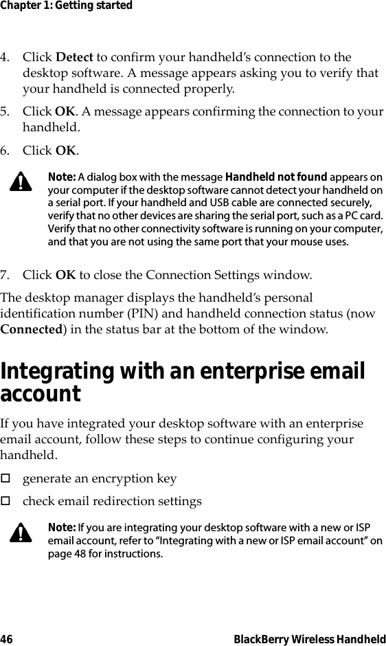 46 BlackBerry Wireless HandheldChapter 1: Getting started4. Click Detect to confirm your handheld’s connection to the desktop software. A message appears asking you to verify that your handheld is connected properly.5. Click OK. A message appears confirming the connection to your handheld.6. Click OK.7. Click OK to close the Connection Settings window. The desktop manager displays the handheld’s personal identification number (PIN) and handheld connection status (now Connected) in the status bar at the bottom of the window.Integrating with an enterprise email accountIf you have integrated your desktop software with an enterprise email account, follow these steps to continue configuring your handheld.!generate an encryption key!check email redirection settingsNote: A dialog box with the message Handheld not found appears on your computer if the desktop software cannot detect your handheld on a serial port. If your handheld and USB cable are connected securely, verify that no other devices are sharing the serial port, such as a PC card. Verify that no other connectivity software is running on your computer, and that you are not using the same port that your mouse uses.Note: If you are integrating your desktop software with a new or ISP email account, refer to “Integrating with a new or ISP email account” on page 48 for instructions.