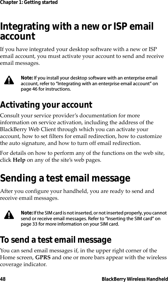 48 BlackBerry Wireless HandheldChapter 1: Getting startedIntegrating with a new or ISP email accountIf you have integrated your desktop software with a new or ISP email account, you must activate your account to send and receive email messages.Activating your accountConsult your service provider’s documentation for more information on service activation, including the address of the BlackBerry Web Client through which you can activate your account, how to set filters for email redirection, how to customize the auto signature, and how to turn off email redirection.For details on how to perform any of the functions on the web site, click Help on any of the site’s web pages.Sending a test email messageAfter you configure your handheld, you are ready to send and receive email messages.To send a test email messageYou can send email messages if, in the upper right corner of the Home screen, GPRS and one or more bars appear with the wireless coverage indicator.Note: If you install your desktop software with an enterprise email account, refer to “Integrating with an enterprise email account” on page 46 for instructions.Note: If the SIM card is not inserted, or not inserted properly, you cannot send or receive email messages. Refer to “Inserting the SIM card” on page 33 for more information on your SIM card.