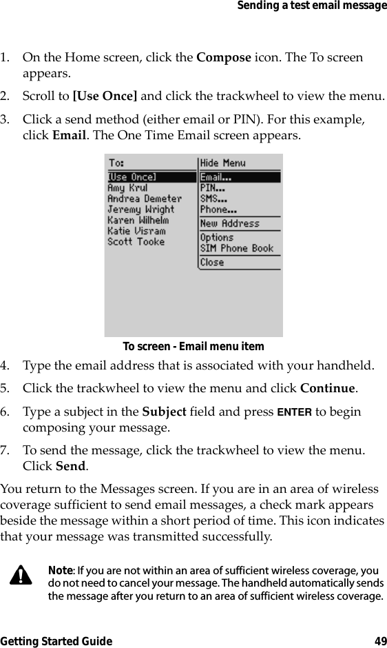 Sending a test email messageGetting Started Guide 491. On the Home screen, click the Compose icon. The To screen appears.2. Scroll to [Use Once] and click the trackwheel to view the menu.3. Click a send method (either email or PIN). For this example, click Email. The One Time Email screen appears.To screen - Email menu item4. Type the email address that is associated with your handheld.5. Click the trackwheel to view the menu and click Continue.6. Type a subject in the Subject field and press ENTER to begin composing your message. 7. To send the message, click the trackwheel to view the menu. Click Send.You return to the Messages screen. If you are in an area of wireless coverage sufficient to send email messages, a check mark appears beside the message within a short period of time. This icon indicates that your message was transmitted successfully.Note: If you are not within an area of sufficient wireless coverage, you do not need to cancel your message. The handheld automatically sends the message after you return to an area of sufficient wireless coverage.